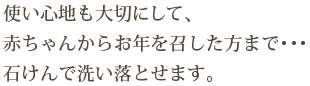 使い心地も大切にして、赤ちゃんからお年を召した方まで…石けんで洗い落とせます。